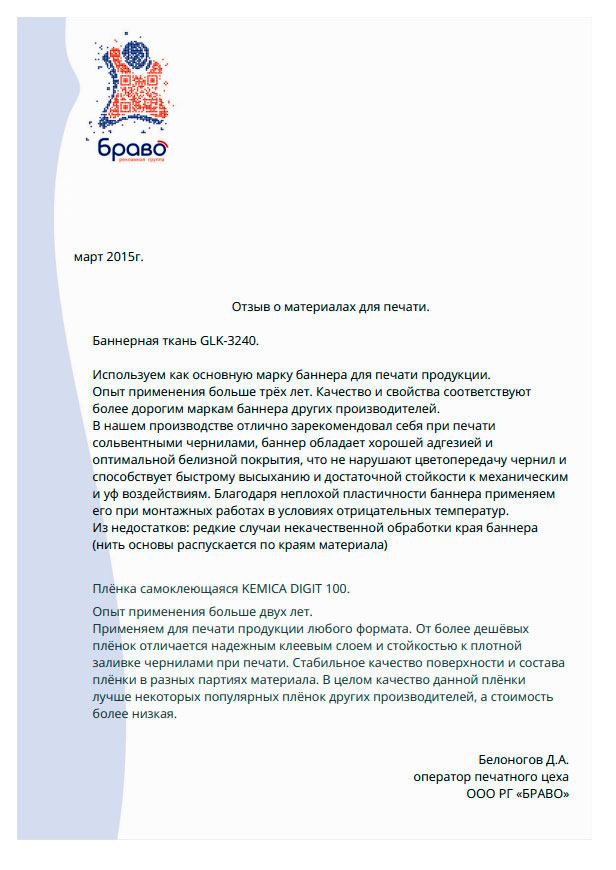 Баннерная ткань GLK-3240.

Используем как основную марку баннера для печати продукции.опыт применения больше трех лет. Качество и свойства соответствуют более дорогим маркам баннера других производителей. В нашем производстве отлично зарекомендовал себя при печати сольвентными чернилами, баннер обладает хорошей адгезией и оптимальной белизной покрытия, что не нарушают цветопередачу чернил и способствует быстрому высыханию и достаточной стойкости к механическим и уф воздействиям. Благодаря неплохой пластичности баннера применяем его при монтажных работах в условиях отрицательных температур. Из недостатков: редкие случаи некачественной обработки края баннера (нить основы распускает по краям материала).

Пленка самоклеящаяся Kemica Digit 100.Опыт применения больше двух лет.

Применяем для печати продукции любого формата. От более дешевых пленок отличается надежным клеевым слоем и стойкостью к плотной заливке чернилами при печати. Стабильное качество поверхности и состава пленки в разных партиях материала. В целом качество данной пленки лучше некоторых популярных пленок других производителей, а стоимость более низкая.