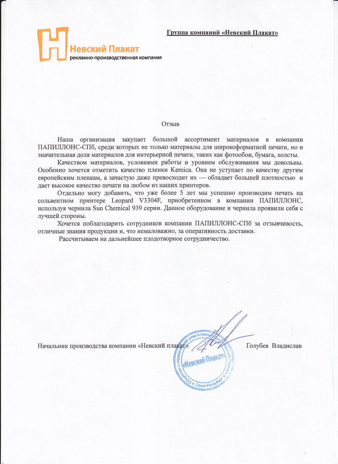 Наша организация закупает большой ассортимент материалов в компании «Папиллонс», среди которых не только материалы для широкоформатной печати, но и значительная доля материалов для интерьерной печати, таких как фотообои, бумага, холсты.

Качеством материалов, условиями работы и уровнем обслуживания мы довольны. Особенно хочется отметить качество пленки Kemica.

Она не уступает по качеству другим европейским пленкам, а зачастую даже превосходит их-обладает большей плотностью и дает высокое качество печати на любом из наших принтеров.

Отдельно могу добавить, что уже более 5 лет мы успешно производим печать на сольвентном принтере Leopard V3304F, приобретенным в компании «Папиллонс», используя чернила Sun Chemical 939 серии.

Данное оборудование и чернила проявили себя с лучшей стороны. Хочется поблагодарить сотрудников компании «Папиллонс» за отзывчивость, отличные знания продукции и, что немаловажно, за оперативность доставки.

Рассчитываем на дальнейшее плодотворное сотрудничество.