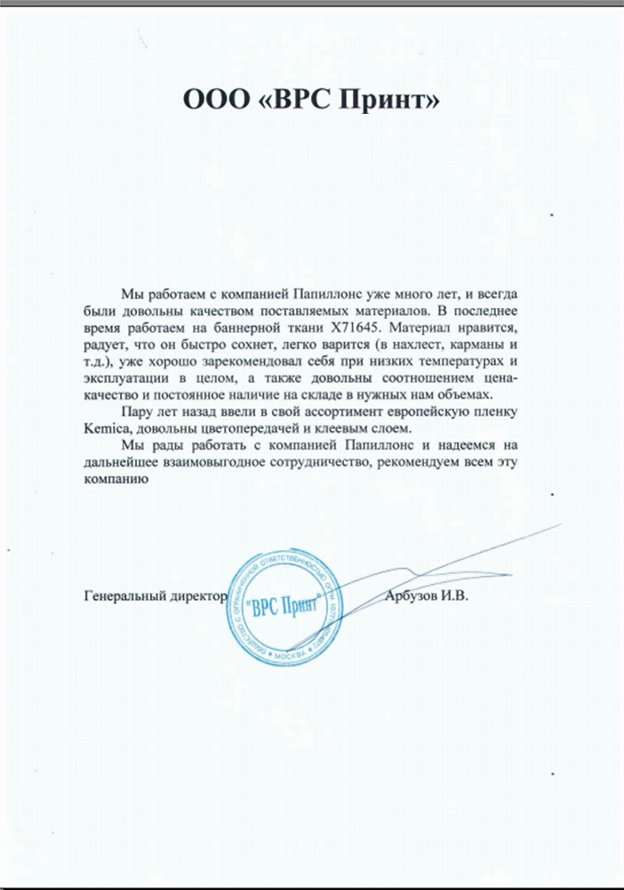 Мы работаем с компанией «Папиллонс» уже много лет, и всегда были довольны качеством поставляемых материалов. В последнее время работаем на баннерной ткани X71645. Материал нравится, радует, что он быстро сохнет, легко варится (в нахлест, карманы и т.д.), уже хорошо зарекомендовал себя при низких температурах и эксплуатации в целом, а также довольны соотношением цена-качество и постоянное наличие на складе в нужных нам объемах.

Пару лет назад ввели в свой ассортимент европейскую пленку Kemica, довольны цветопередачей и клеевым слоем.

Мы рады работать с компанией «Папиллонс» и надеемся на дальнейшее взаимовыгодное сотрудничество, рекомендуем всем эту компанию.