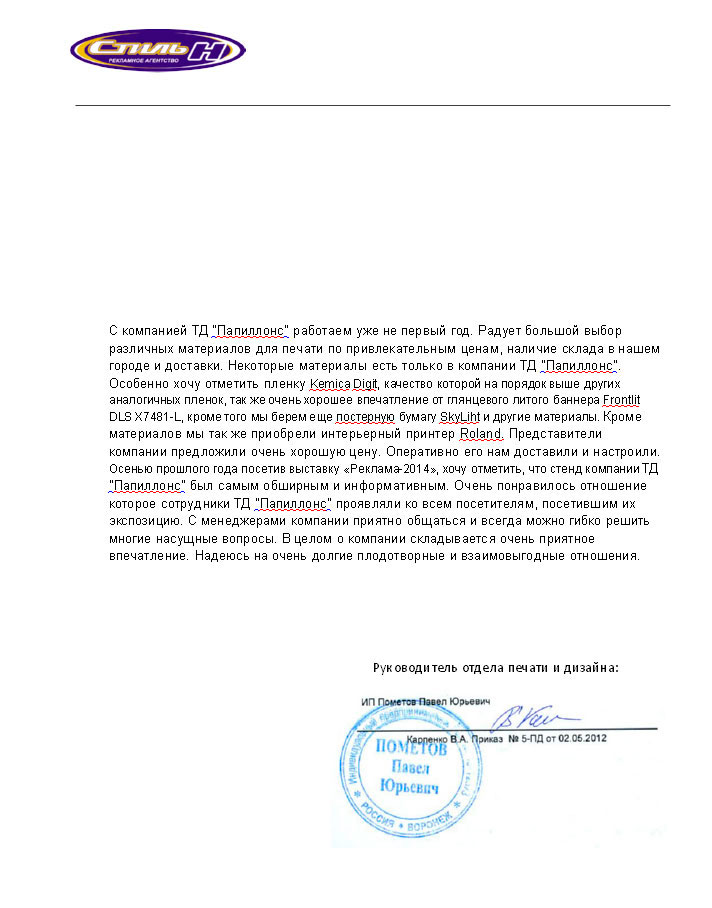 С компанией «Папиллонс» работаем уже не первый год. Радует большой выбор различных материалов для печати по привлекательным ценам, наличие склада в нашем городе и доставки.

Некоторые материалы есть только в компании «Папиллонс». Особенно хочу отметить пленку Kemica Digit, качество которой на порядок выше других аналогичных пленок, так же очень хорошее впечатление от глянцевого литого баннера Frontlit DLS X7481-L, кроме того мы берем еще постерную бумагу SkyLight и другие материалы.

Кроме материалов мы так же приобрели интерьерный принтер Roland. Представители компании предложили очень хорошую цену. Оперативно его нам доставили и настроили.

Осенью прошлого года посетив выставку «Реклама-2014», хочу отметить, что стенд компании «Папиллонс» был самым обширным и информативным. Очень понравилось отношение которое сотрудники «Папиллонс» проявляли ко всем посетителям, посетившим их экспозицию. С менеджерами компании приятно общаться и всегда можно гибко решить многие насущные вопросы. В целом о компании складывается очень приятное впечатление.

Надеюсь на очень долгие плодотворные и взаимовыгодные отношения.